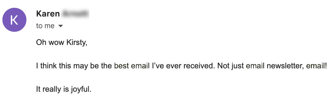 An email from a subscriber called Karen reading: Oh wow Kirsty, I think this may be the best email I've ever received. Not just email newsletter, email! It really is joyful.
