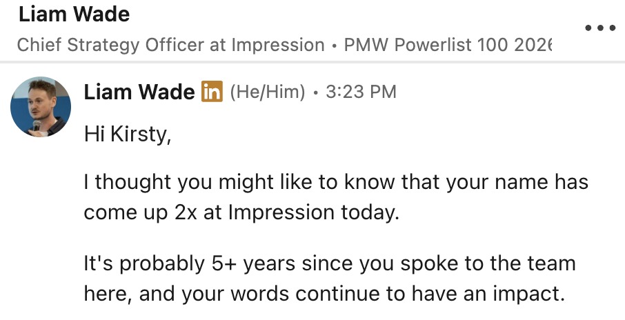 A LinkedIn message from Liam Wade, Chief Strategy Officer at Impression: I thought you might like to know that your name has come up 2x at Impression today. It's probably 5+ years since you spoke to the team here, and your words continue to have an impact.